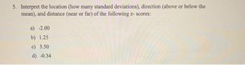 5. Interpret the location (how many standard deviations), direction (above or below the
mean), and distance (near or far) of the following z-scores:
a) -2.00
b) 1.25
c) 3.50
d) -0.34