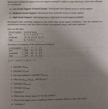 Researchers studied the impact of social support on people's' ability to cope with stress. Data were collected
in 3 conditions:
(a) Low Social Support (Control Group): Participants have limited access to social support.
(b) Moderate Social Support: Participants have moderate access to social support.
(c) High Social Support: Participants have a high level of social support available.
Participants were randomly assigned to one of the three social support conditions. They are exposed to a
standardized stressor, and their level of stress was assessed using a self-report measure.
Here are the data:
Social support
Level of stress
low
9, 11, 7, 9, 9,9
moderate
high
12, 13, 12, 10, 11, 11
8, 7, 8, 8, 6
And here is a summary of the preliminary analyses:
social support
x² T n
SS
low
494 54 6
8.0
moderate
799 69 6
5.5
high
277 37 5
3.2
X2 1570, G = 160, N = 17
1. Calculate SStotal
2. Calculate SS within
3. Use both method to calculate SSbetween
4. What are dftotal, dfwithin, and dfbetween?
5. Calculate MS between
6. Calculate MSwithin
7. Calculate F
8. What is the critical value of F for this ANOVA?
9. Does social support have a significant effect on people's ability to cope with stress?
10. Calculate n².