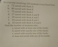 **Survey Results of Student Bank Savings**

In a survey involving 150 students, the following data was collected regarding their savings in different banks:

- **72 students** saved with Bank A.
- **89 students** saved with Bank B.
- **75 students** saved with Bank C.
- **27 students** saved with both Bank A and Bank B.
- **30 students** saved with both Bank A and Bank C.
- **50 students** saved with both Bank B and Bank C.
- **10 students** saved with all three banks: A, B, and C.

**Tasks: Determine the number of students who:**

a. Saved with at least one of the banks.

b. Saved with exactly one of the banks.

c. Saved with exactly two of the banks.

d. Did not save with any of the banks.