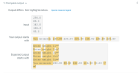 ### Compare Output: Analyzing Differences

When writing a program that takes specific inputs and produces a corresponding output, it is essential to ensure that your actual output matches the expected output. Below is a comparison that highlights where your output diverges from the expected output, using a sample input.

---

#### Input Data:
```
236.0
89.5
142.0
166.3
93.0
```

#### Your Output:
```
You entered: 236.00 236.00 236.00 236.00 236.00 236.00
```

#### Expected Output:
```
Enter weight 1:
Enter weight 2:
Enter weight 3:
Enter weight 4:
Enter weight 5:
You entered: 236.00 89.50 142.00 166.30 93.00
```

---

#### Explanation:
1. **Input Section**: The provided inputs are a series of floating-point numbers that perhaps represent weights:
    - 236.0
    - 89.5
    - 142.0
    - 166.3
    - 93.0

2. **Your Output**:
   - Your program is currently outputting: 
     ```
     You entered: 236.00 236.00 236.00 236.00 236.00 236.00
     ```
   - This indicates a repetition of the first input value (236.00) rather than displaying the series of input values.

3. **Expected Output**:
   - The expected sequence of outputs should prompt the user to enter each weight and then display all the weights entered:
     ```
     Enter weight 1: 
     Enter weight 2:
     Enter weight 3:
     Enter weight 4:
     Enter weight 5:
     You entered: 236.00 89.50 142.00 166.30 93.00
     ```
   - This format is more interactive and clearly shows user interaction, followed by a summary of the inputs.

---

### Visual Representation:
The comparison includes highlights that pinpoint specific discrepancies:
- **Yellow Highlight**: Portions where your output differs from the expected output.

It is crucial to observe such differences for debugging and refining your code. Each discrepancy might indicate a logic error, a missing instruction, or incorrect handling of input/output processes in your program.

### Conclusion:
Ensuring your