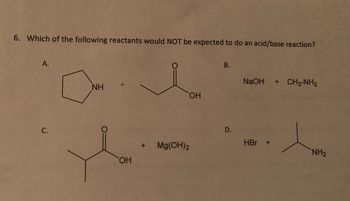 6. Which of the following reactants would NOT be expected to do an acid/base reaction?
A.
C.
ΝΗ
+
OH
+
Mg(OH)2
OH
B.
D.
NaOH + CH3-NH2
HBr +
NH₂