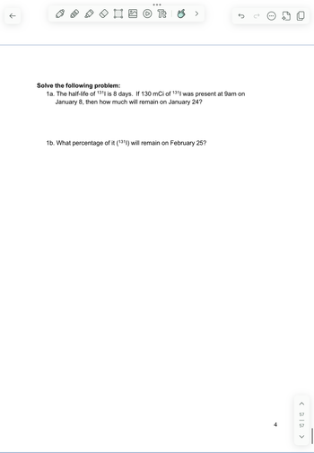 ( ༄|ནྲ 》
57
57
↑
ED
Tt
>
Solve the following problem:
1a. The half-life of 131| is 8 days. If 130 mCi of 131| was present at 9am on
January 8, then how much will remain on January 24?
1b. What percentage of it (1311) will remain on February 25?
J