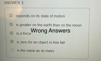 ANSWER 3:
depends on its state of motion
is greater on the earth than on the moon
Wrong Answers
is a forçe
is zero for an object in free fall
is the same as its mass
