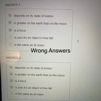 ANSWER 1:
depends on its state of motion
is greater on the earth than on the moon
is a force
is zero for an object in free fall
is the same as its masS
Wrong Answers
ANSWER 2:
depends on its state of motion
is greater on the earth than on the moon
is a force
is zero for an object in free fall
is the same as its mass
