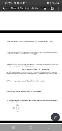 1:03
e 20. Wha Aiman A. Candidato - Lipids..
ysis and spe acid-basalysis?
(Assume that the solvent iS water.)
21. Michaelis-Menten kinetics is sometimes referred to as "saturation" kinetics. Why?
22. Give the Michaelis-Menten equation and define each term in it. Does this equation apply to
all enzymes? If not, to which kind does it not apply?
23. Methanol (wood alcohol) is highly toxic because it is converted to formaldehyde in a reaction
catalyzed by the enzyme alcohol dehydrogenase:
NAD* + methanol → NADH +H* + formaldehyde
Part of the medical treatment for methanol poisoning is to administer ethanol (ethyl alcohol) in amounts
large enough to cause intoxication under normal circumstances. Explain this in terms of what you know
about examples of enzymatic reactions.
24. What is a zymogen (proenzyme)? Explain briefly with an example.
25. Explain why all mono- and disaccharides are soluble in water.
26. This compound is L-glyceraldehyde. Draw a stereochemically correct representation of C-1
and C-2 of D-glucose.
СНО
НО
C–H
CH2OH
