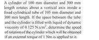 A cylinder of 100 mm diameter and 300 mm
length rotates about a vertical axis inside a
fixed cylindrical tube of 105 mm diameter and
300 mm length. If the space between the tube
and the cylinder is filled with liquid of dynamic
viscosity of 0.125 N.s/m², determine the speed
of rotation of the cylinder which will be obtained
if an external torque of 1 Nm is applied to it.
