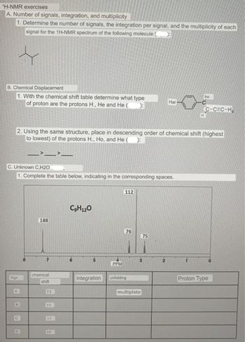 'H-NMR exercises
A. Number of signals, integration, and multiplicity
1. Determine the number of signals, the integration per signal, and the multiplicity of each
signal for the 1H-NMR spectrum of the following molecule
B. Chemical Displacement
1. With the chemical shift table determine what type
of proton are the protons H., He and He ( >:
C. Unknown C,H20
1. Complete the table below, indicating in the corresponding spaces.
Sign
2. Using the same structure, place in descending order of chemical shift (highest
to lowest) of the protons H., Ho, and He():
->__
A
B
C
188
chemical
shift
7.2
35
2
C₂H12O
Integration
PPM
112
76
unfolding
Hal
75
3
multiplete
ho
C-CEC-H₂
Proton Type