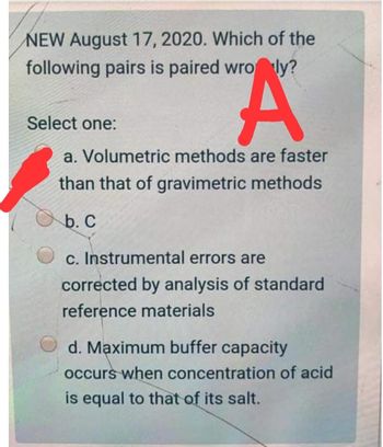 NEW August 17, 2020. Which of the
following pairs is paired wroly?
A
a. Volumetric methods are faster
than that of gravimetric methods
b. C
c. Instrumental errors are
corrected by analysis of standard
reference materials
Select one:
d. Maximum buffer capacity
occurs when concentration of acid
is equal to that of its salt.