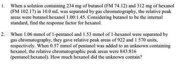 1.
When a solution containing 234 mg of butanol (FM 74.12) and 312 mg of hexanol
(FM 102.17) in 10.0 mL was separated by gas chromatography, the relative peak
areas were butanol:hexanol 1.00:1.45. Considering butanol to be the internal
standard, find the response factor for hexanol.
2. When 1.06 mmol of 1-pentanol and 1.53 mmol of 1-hexanol were separated by
gas chromatography, they gave relative peak areas of 922 and 1 570 units,
respectively. When 0.57 mmol of pentanol was added to an unknown containing
hexanol, the relative chromatographic peak areas were 843:816
(pentanol:hexanol). How much hexanol did the unknown contain?