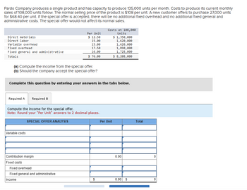 Pardo Company produces a single product and has capacity to produce 135,000 units per month. Costs to produce its current monthly
sales of 108,000 units follow. The normal selling price of the product is $108 per unit. A new customer offers to purchase 27,000 units
for $68.40 per unit. If the special offer is accepted, there will be no additional fixed overhead and no additional fixed general and
administrative costs. The special offer would not affect its normal sales.
Direct materials
Direct labor
Variable overhead
Fixed overhead
Fixed general and administrative
Totals
Per Unit
Costs at 108,000
Units
$ 12.50
$ 1,350,000
15.00
15.00
17.50
16.00
1,620,000
1,620,000
1,890,000
1,728,000
$ 76.00
$ 8,208,000
(a) Compute the income from the special offer.
(b) Should the company accept the special offer?
Complete this question by entering your answers in the tabs below.
Required A Required B
Compute the income for the special offer.
Note: Round your "Per Unit" answers to 2 decimal places.
SPECIAL OFFER ANALYSIS
Variable costs
Contribution margin
Fixed costs
Per Unit
Total
0.00
0
Fixed overhead
Fixed general and administrative
Income
$
0.00
$
0