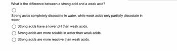 What is the difference between a strong acid and a weak acid?
O
Strong acids completely dissociate in water, while weak acids only partially dissociate in
water.
Strong acids have a lower pH than weak acids.
Strong acids are more soluble in water than weak acids.
Strong acids are more reactive than weak acids.