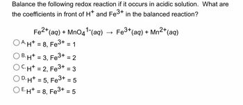 Balance the following redox reaction if it occurs in acidic solution. What are
the coefficients in front of H* and Fe³+ in the balanced reaction?
Fe³+ (aq) + Mn2+ (aq)
Fe2+ (aq) + MnO4¹-(aq)
A. H+ = 8, Fe³+ = 1
OB.H+ = 3, Fe3+ = 2
OCH+ = 2, Fe3+ = 3
OD.H+ = 5. Fe3+ = 5
OE.H+ = 8, Fe3+= 5