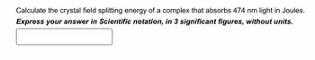 Calculate the crystal field splitting energy of a complex that absorbs 474 nm light in Joules.
Express your answer in Scientific notation, in 3 significant figures, without units.