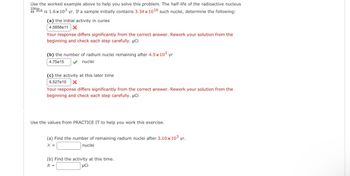 Use the worked example above to help you solve this problem. The half-life of the radioactive nucleus
226Ra is 1.6x10³ yr. If a sample initially contains 3.34x10¹6 such nuclei, determine the following:
88
(a) the initial activity in curies
4.5858e11 X
Your response differs significantly from the correct answer. Rework your solution from the
beginning and check each step carefully. μCi
(b) the number of radium nuclei remaining after 4.5x 10³ yr
4.75e15
nuclei
(c) the activity at this later time
6.527e10 X
Your response differs significantly from the correct answer. Rework your solution from the
beginning and check each step carefully. μCi
Use the values from PRACTICE IT to help you work this exercise.
(a) Find the number of remaining radium nuclei after 3.10 x 10³ yr.
N =
nuclei
(b) Find the activity at this time.
R =
μCi