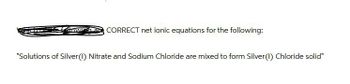 CORRECT net ionic equations for the following:
"Solutions of Silver (1) Nitrate and Sodium Chloride are mixed to form Silver (1) Chloride solid"