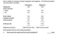 Deb is setting up a business printing newspapers and magazines. The following standard
cost information is available:
Newspapers
Magazines
Selling price
3.00
4.00
Direct materials:
- Paper
0.4
0.5
- Ink
0.2
0.3
Direct Labour
0.6
0.8
Variable overhead
0.3
0.45
Fixed overhead
0.9
0.8
Profit per unit
0.6
1.15
Budgeted production
1,000 units per week
3,000 units per month
Deb is going to start by only printing newspapers.
1
How many units would need to be sold to breakeven?
units
