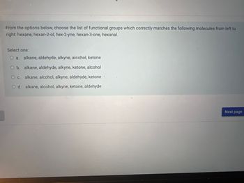 From the options below, choose the list of functional groups which correctly matches the following molecules from left to
right: hexane, hexan-2-ol, hex-2-yne, hexan-3-one, hexanal.
Select one:
a. alkane, aldehyde, alkyne, alcohol, ketone
O b. alkane, aldehyde, alkyne, ketone, alcohol
O c. alkane, alcohol, alkyne, aldehyde, ketone
O d. alkane, alcohol, alkyne, ketone, aldehyde
Next page