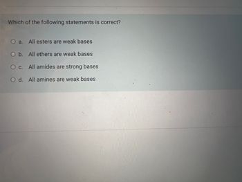 Which of the following statements is correct?
O a. All esters are weak bases
O b. All ethers are weak bases
O c. All amides are strong bases
O d. All amines are weak bases