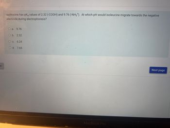 je
Isoleucine has pką values of 2.32 (-COOH) and 9.76 (-NH3*). At which pH would isoleucine migrate towards the negative
electrode during electrophoresis?
O a. 9.76
O b. 2.32
O c. 6.24
O d. 7.65
1
O
P
MacBook Pro
Next page