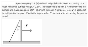 A post weighing 314. [N] and with height h has its lower end resting on a
rough horizontal surface with μ = 0.214. The upper end is held by a rope fastened to the
surface and making an angle of 0 = 25.0° with the post. A horizontal force F is applied at
the midpoint of the post. What is the largest value F can have without causing the post to
move?
F
0