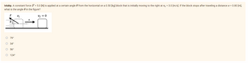 Istahp. A constant force F = 5.0 [N] is applied at a certain angle from the horizontal on a 0.50 [kg] block that is initially moving to the right at v₁ = 3.0 [m/s]. If the block stops after traveling a distance s = 0.80 [m],
what is the angle in the figure?
F
Vi
vf = 0
0.
O 79°
O 34°
O 56°
O 124°