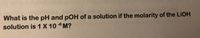 What is the pH and pOH of a solution if the molarity of the LIOH
solution is 1 X 10 6 M?
