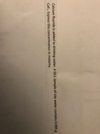 Calcium fluoride is added to drinking water. A 50-L sample of city water contains 0.095 g
CaF2. Express this concentration in molarity.
