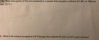 a. How many grams of CO2 are contained in a sample that occupies a volume of 5.00 L at 850 torr
and 25 °C ?
b. What is the volume occupied at STP if the gas has a volume Of 12.0 L at 25°C and 3.10 atm?
