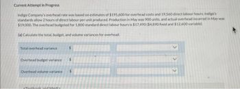 Current Attempt in Progress
Indigo Company's overhead rate was based on estimates of $195,600 for overhead costs and 19,560 direct labour hours. Indigo's
standards allow 2 hours of direct labour per unit produced. Production in May was 900 units, and actual overhead incurred in May was
$19,000. The overhead budgeted for 1,800 standard direct labour hours is $17.490 ($4.890 fixed and $12.600 variable).
(a) Calculate the total, budget, and volume variances for overhead.
Total overhead variance
Overhead budget variance $
Overhead volume variance
Touthank and Madis