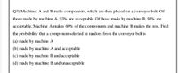 Q3) Machines A and B make components, which are then placed on a conveyor belt. Of
those made by machine A, 93% are acceptable. Of those made by machine B, 95% are
acceptable. Machine A makes 60% of the components and machine B makes the rest. Find
the probability that a component selected at random from the conveyor belt is
(a) made by machine A
(b) made by machine A and acceptable
(c) made by machine B and acceptable
(d) made by machine B and unacceptable
