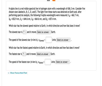 H-alpha line is a red visible spectral line in hydrogen atom with a wavelength of 656.3 nm. Consider five
distant stars labeled A, B, C, D, and E. The light from these starts was detected on Earth and, after
performing spectral analysis, the following H-alpha wavelengths were measured: AA = 662.7 nm,
AB= 652.9 nm, Ac = 644.6 nm, Ap = 664.6 nm, and λ = 657.4 nm.
Which star has the slowest speed relative to Earth, in which direction and how fast does it move?
The slowest star is? and it moves Select an answer
Earth.
The speed of the slowest star (in km/s), Vslowest=
Which star has the fastest speed relative to Earth, in which direction and how fast does it move?
The fastest star is? and it moves Select an answer
Earth.
The speed of the fastest star (in km/s), Vfastest =
Show Transcribed Text
Units Select an answer v
Units Select an answer v
