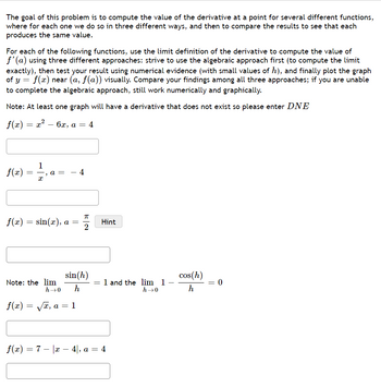 The goal of this problem is to compute the value of the derivative at a point for several different functions,
where for each one we do so in three different ways, and then to compare the results to see that each
produces the same value.
For each of the following functions, use the limit definition of the derivative to compute the value of
f'(a) using three different approaches: strive to use the algebraic approach first (to compute the limit
exactly), then test your result using numerical evidence (with small values of h), and finally plot the graph
of y = f(x) near (a, f(a)) visually. Compare your findings among all three approaches; if you are unable
to complete the algebraic approach, still work numerically and graphically.
Note: At least one graph will have a derivative that does not exist so please enter DNE
ƒ(x) = x² − 6x, a = 4
f(x)
f(x)
=
f(x)
=
1
=
x
"
a = - 4
Note: the lim
sin(x), a =
π
2
sin (h)
h
h→0
√x, a = 1
Hint
= 1 and the lim 1
h→0
f(x) = 7 x − 4|, a = 4
cos(h)
h
= 0