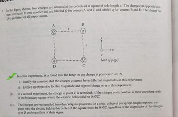 1. In the figure shown, four charges are situated at the corners of a square of side length s. The charges on opposite cor-
ners are equal to one another and are labeled Q for corners A and C and labeled q for corners B and D. The charge on
Qis positive for all experiments.
A
D
B
Z
(out of page)
(a)
In a first experiment, it is found that the force on the charge at position C is 0 N.
i. Justify the assertion that the charges q cannot have different magnitudes in this
ii. Derive an expression for the magnitude and sign of charge on q in this experiment.
eriment.
(b)
In a second experiment, the charge at point C is removed. If the charges q are positive, is there anywhere with-
in the boundary square where the electric field could be 0 N/C?
(c)
The charges are reassembled into their original positions. In a clear, coherent paragraph-length response, ex-
plain why the electric field at the center of the square must be 0 N/C regardless of the magnitudes of the charges
9 or Q and regardless of their signs.