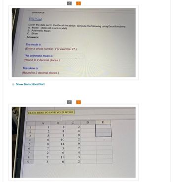 FCN 7P.xlsx
Given the data set in the Excel file above, compute the following using Excel functions:
A. Mode (data set is uni-modal)
B. Arithmetic Mean
C. Skew
Answers:
The mode is
(Enter a whole number. For example, 27.)
The arithmetic mean is
(Round to 2 decimal places.)
The skew is
(Round to 2 decimal places.)
QUESTION 28
Show Transcribed Text
CLICK HERE TO SAVE YOUR WORK
1
23
4
5
6
7
8
9
A
1
2
5
6
8
7
2
7
3
B
8
3
11
1
10
14
5
6
11
6
c
C
c
2
4
9
2
9
7
4
3
2
D
E