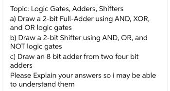 Topic: Logic Gates, Adders, Shifters
a) Draw a 2-bit Full-Adder using AND, XOR,
and OR logic gates
b) Draw a 2-bit Shifter using AND, OR, and
NOT logic gates
c) Draw an 8 bit adder from two four bit
adders
Please Explain your answers so i may be able
to understand them