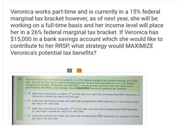 Veronica works part-time and is currently in a 15% federal
marginal tax bracket however, as of next year, she will be
working on a full-time basis and her income level will place
her in a 26% federal marginal tax bracket. If Veronica has
$15,000 in a bank savings account which she would like to
contribute to her RRSP, what strategy would MAXIMIZE
Veronica's potential tax benefits?
17
O
S
Veronica works part-time and is currently in a 15% federal marginal tax bracket however, as of next,
year, she will be working on a full-time basis and her income level will place her in a 26% federal
marginal tax bracket. If Veronica has $15,000 in a bank savings account which she would like to
contribute to her RRSP, what strategy would MAXIMIZE Veronica's potential tax benefits?
O a) defer the contribution to March 1st of next year but, claim the corresponding RRSP deduction on
Veronica's income tax return for this year
O b) make the contribution today and claim the corresponding RRSP deduction on Veronica's income
tax return for next year
Oc) defer the contribution to January 1st of next year and claim the corresponding RRSP deduction
on Veronica's income tax return for next year
O d) make the contribution today and claim the corresponding RRSP deduction on Veronica's income
tax return for this year