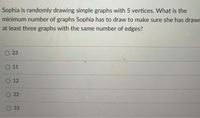 Sophia is randomly drawing simple graphs with 5 vertices. What is the
minimum number of graphs Sophia has to draw to make sure she has drawr
at least three graphs with the same number of edges?
O 23
О 11
О 12
22
33
