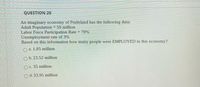 QUESTION 20
An imaginary economy of Fruitsland has the following data:
Adult Population = 50 million
Labor Force Participation Rate = 70%
Unemployment rate of 3%
Based on this information how many people were EMPLOYED in this economy?
O a. 1.05 million
O b. 23.52 million
OC. 35 million
O d. 33.95 million
