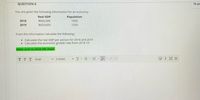 QUESTION 6
10 pc
You are given the following information for an economy.
Real GDP
Population
2018
$600,000
1000
2019
$620,000
1200
From the information calculate the following:
• Calculate the real GDP per person for 2018 and 2019
• Calculate the economic growth rate from 2018-19
Make sure to show the steps.
TT T
v 3 (12pt)
v T-E -E - - 2 S
回i
Arial
