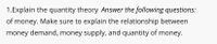 1.Explain the quantity theory Answer the following questions:
of money. Make sure to explain the relationship between
money demand, money supply, and quantity of money.
