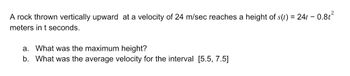 A rock thrown vertically upward at a velocity of 24 m/sec reaches a height of s(t) = 24t -
meters in t seconds.
0.8t²
a. What was the maximum height?
b. What was the average velocity for the interval [5.5, 7.5]