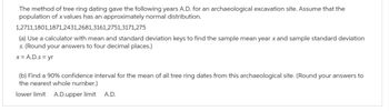 The method of tree ring dating gave the following years A.D. for an archaeological excavation site. Assume that the
population of x values has an approximately normal distribution.
1,2711,1801,1871,2431,2681,3161,2751,3171,275
(a) Use a calculator with mean and standard deviation keys to find the sample mean year x and sample standard deviation
s. (Round your answers to four decimal places.)
x = A.D.s = yr
(b) Find a 90% confidence interval for the mean of all tree ring dates from this archaeological site. (Round your answers to
the nearest whole number.)
lower limit A.D.upper limit A.D.