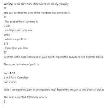 Lottery: In the New York State Numbers lottery, you pay
$2
and can bet that the sum of the numbers that come up is
13
. The probability of winning is
0.085
, and if you win, you win
$9.50
, which is a profit of
$7.5
. If you lose, you lose
$2
(a) What is the expected value of your profit? Round the answer to two decimal places.
The expected value of profit is
Part: 1/2
1 of 2 Parts Complete
Part 2 of 2
(b) Is it an expected gain or an expected loss? Round the answer to two decimal places
This is an expected ▾ (Choose one) of
$