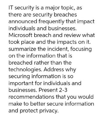 IT security is a major topic, as
there are security breaches
announced frequently that impact
individuals and businesses.
Microsoft breach and review what
took place and the impacts on it.
summarize the incident, focusing
on the information that is
breached rather than the
technologies. Address why
securing information is so
important for individuals and
businesses. Present 2-3
recommendations that you would
make to better secure information
and protect privacy.