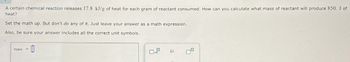 A certain chemical reaction releases 17.8 kJ/g of heat for each gram of reactant consumed. How can you calculate what mass of reactant will produce 850. J of
heat?
Set the math up. But don't do any of it. Just leave your answer as a math expression.
Also, be sure your answer includes all the correct unit symbols.
mass =
☐
x10
μ