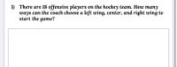 1) There are 18 offensive players on the hockey team. How many
ways can the coach choose a left wing, center, and right wing to
start the game?
