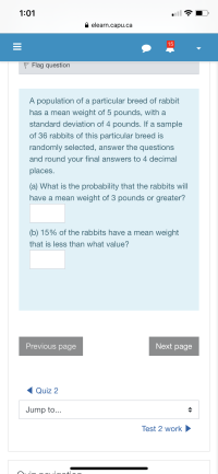 1:01
A elearn.capu.ca
15
P Flag question
A population of a particular breed of rabbit
has a mean weight of 5 pounds, with a
standard deviation of 4 pounds. If a sample
of 36 rabbits of this particular breed is
randomly selected, answer the questions
and round your final answers to 4 decimal
places.
(a) What is the probability that the rabbits will
have a mean weight of 3 pounds or greater?
(b) 15% of the rabbits have a mean weight
that is less than what value?
II
