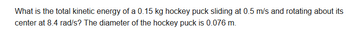 What is the total kinetic energy of a 0.15 kg hockey puck sliding at 0.5 m/s and rotating about its
center at 8.4 rad/s? The diameter of the hockey puck is 0.076 m.