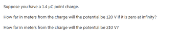 Suppose you have a 1.4 µC point charge.
How far in meters from the charge will the potential be 120 V if it is zero at infinity?
How far in meters from the charge will the potential be 210 V?