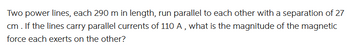 Two power lines, each 290 m in length, run parallel to each other with a separation of 27
cm . If the lines carry parallel currents of 110 A, what is the magnitude of the magnetic
force each exerts on the other?